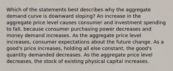 Which of the statements best describes why the aggregate demand curve is downward sloping? An increase in the aggregate price level causes consumer and investment spending to fall, because consumer purchasing power decreases and money demand increases. As the aggregate price level increases, consumer expectations about the future change. As a good's price increases, holding all else constant, the good's quantity demanded decreases. As the aggregate price level decreases, the stock of existing physical capital increases.