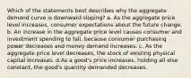 Which of the statements best describes why the aggregate demand curve is downward sloping? a. As the aggregate price level increases, consumer expectations about the future change. b. An increase in the aggregate price level causes consumer and investment spending to fall, because consumer purchasing power decreases and money demand increases. c. As the aggregate price level decreases, the stock of existing physical capital increases. d.As a good's price increases, holding all else constant, the good's quantity demanded decreases.