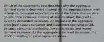 Which of the statements best describes why the aggregate demand curve is downward sloping? As the aggregate price level increases, consumer expectations about the future change. As a good's price increases, holding all else constant, the good's quantity demanded decreases. An increase in the aggregate price level causes consumer and investment spending to fall, because consumer purchasing power decreases and money demand increases. As the aggregate price level decreases, the stock of existing physical capital increases.