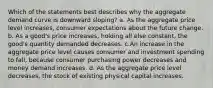 Which of the statements best describes why the aggregate demand curve is downward sloping? a. As the aggregate price level increases, consumer expectations about the future change. b. As a good's price increases, holding all else constant, the good's quantity demanded decreases. c.An increase in the aggregate price level causes consumer and investment spending to fall, because consumer purchasing power decreases and money demand increases. d. As the aggregate price level decreases, the stock of existing physical capital increases.