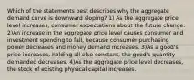 Which of the statements best describes why the aggregate demand curve is downward sloping? 1) As the aggregate price level increases, consumer expectations about the future change. 2)An increase in the aggregate price level causes consumer and investment spending to fall, because consumer purchasing power decreases and money demand increases. 3)As a good's price increases, holding all else constant, the good's quantity demanded decreases. 4)As the aggregate price level decreases, the stock of existing physical capital increases.