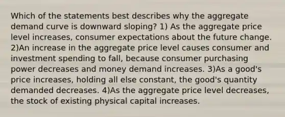 Which of the statements best describes why the aggregate demand curve is downward sloping? 1) As the aggregate price level increases, consumer expectations about the future change. 2)An increase in the aggregate price level causes consumer and investment spending to fall, because consumer purchasing power decreases and money demand increases. 3)As a good's price increases, holding all else constant, the good's quantity demanded decreases. 4)As the aggregate price level decreases, the stock of existing physical capital increases.