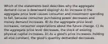 Which of the statements best describes why the aggregate demand curve is downward sloping? A) An increase in the aggregate price level causes consumer and investment spending to fall, because consumer purchasing power decreases and money demand increases. B) As the aggregate price level increases, consumer expectations about the future change. C) As the aggregate price level decreases, the stock of existing physical capital increases. D) As a good's price increases, holding all else constant, the good's quantity demanded decreases.