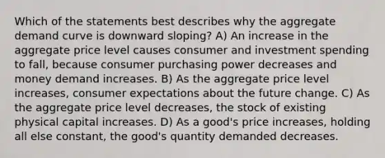 Which of the statements best describes why the aggregate demand curve is downward sloping? A) An increase in the aggregate price level causes consumer and investment spending to fall, because consumer purchasing power decreases and money demand increases. B) As the aggregate price level increases, consumer expectations about the future change. C) As the aggregate price level decreases, the stock of existing physical capital increases. D) As a good's price increases, holding all else constant, the good's quantity demanded decreases.