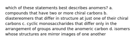 which of these statements best describes anomers? a. compounds that have two or more chiral carbons b. diastereomers that differ in structure at just one of their chiral carbons c. cyclic monosaccharides that differ only in the arrangement of groups around the anomeric carbon d. isomers whose structures are mirror images of one another