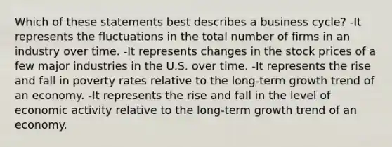 Which of these statements best describes a business cycle? -It represents the fluctuations in the total number of firms in an industry over time. -It represents changes in the stock prices of a few major industries in the U.S. over time. -It represents the rise and fall in poverty rates relative to the long-term growth trend of an economy. -It represents the rise and fall in the level of economic activity relative to the long-term growth trend of an economy.