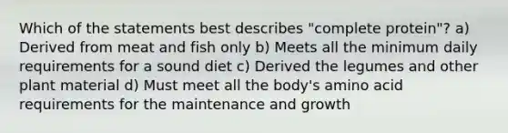 Which of the statements best describes "complete protein"? a) Derived from meat and fish only b) Meets all the minimum daily requirements for a sound diet c) Derived the legumes and other plant material d) Must meet all the body's amino acid requirements for the maintenance and growth