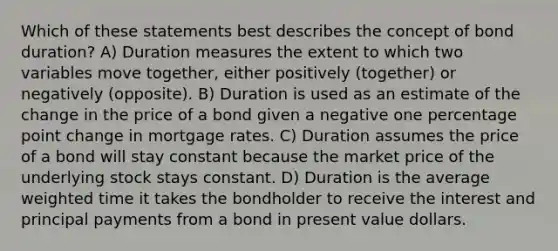 Which of these statements best describes the concept of bond duration? A) Duration measures the extent to which two variables move together, either positively (together) or negatively (opposite). B) Duration is used as an estimate of the change in the price of a bond given a negative one percentage point change in mortgage rates. C) Duration assumes the price of a bond will stay constant because the market price of the underlying stock stays constant. D) Duration is the average weighted time it takes the bondholder to receive the interest and principal payments from a bond in present value dollars.