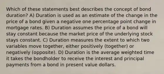 Which of these statements best describes the concept of bond duration? A) Duration is used as an estimate of the change in the price of a bond given a negative one percentage point change in mortgage rates. B) Duration assumes the price of a bond will stay constant because the market price of the underlying stock stays constant. C) Duration measures the extent to which two variables move together, either positively (together) or negatively (opposite). D) Duration is the average weighted time it takes the bondholder to receive the interest and principal payments from a bond in present value dollars.