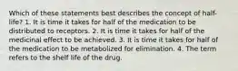 Which of these statements best describes the concept of half-life? 1. It is time it takes for half of the medication to be distributed to receptors. 2. It is time it takes for half of the medicinal effect to be achieved. 3. It is time it takes for half of the medication to be metabolized for elimination. 4. The term refers to the shelf life of the drug.