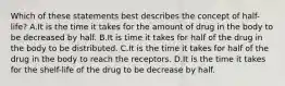 Which of these statements best describes the concept of half-life? A.It is the time it takes for the amount of drug in the body to be decreased by half. B.It is time it takes for half of the drug in the body to be distributed. C.It is the time it takes for half of the drug in the body to reach the receptors. D.It is the time it takes for the shelf-life of the drug to be decrease by half.