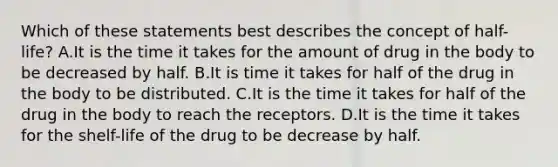 Which of these statements best describes the concept of half-life? A.It is the time it takes for the amount of drug in the body to be decreased by half. B.It is time it takes for half of the drug in the body to be distributed. C.It is the time it takes for half of the drug in the body to reach the receptors. D.It is the time it takes for the shelf-life of the drug to be decrease by half.