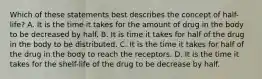 Which of these statements best describes the concept of half-life? A. It is the time it takes for the amount of drug in the body to be decreased by half. B. It is time it takes for half of the drug in the body to be distributed. C. It is the time it takes for half of the drug in the body to reach the receptors. D. It is the time it takes for the shelf-life of the drug to be decrease by half.