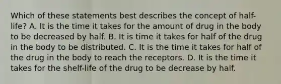 Which of these statements best describes the concept of half-life? A. It is the time it takes for the amount of drug in the body to be decreased by half. B. It is time it takes for half of the drug in the body to be distributed. C. It is the time it takes for half of the drug in the body to reach the receptors. D. It is the time it takes for the shelf-life of the drug to be decrease by half.