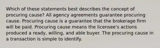 Which of these statements best describes the concept of procuring cause? All agency agreements guarantee procuring cause. Procuring cause is a guarantee that the brokerage firm will be paid. Procuring cause means the licensee's actions produced a ready, willing, and able buyer. The procuring cause in a transaction is simple to identify.