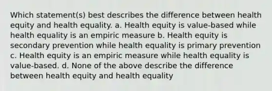 Which statement(s) best describes the difference between health equity and health equality. a. Health equity is value-based while health equality is an empiric measure b. Health equity is secondary prevention while health equality is primary prevention c. Health equity is an empiric measure while health equality is value-based. d. None of the above describe the difference between health equity and health equality