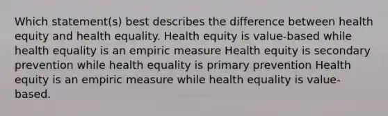 Which statement(s) best describes the difference between health equity and health equality. Health equity is value-based while health equality is an empiric measure Health equity is secondary prevention while health equality is primary prevention Health equity is an empiric measure while health equality is value-based.