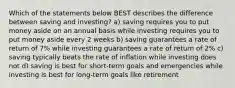 Which of the statements below BEST describes the difference between saving and investing? a) saving requires you to put money aside on an annual basis while investing requires you to put money aside every 2 weeks b) saving guarantees a rate of return of 7% while investing guarantees a rate of return of 2% c) saving typically beats the rate of inflation while investing does not d) saving is best for short-term goals and emergencies while investing is best for long-term goals like retirement