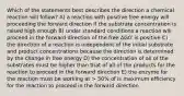 Which of the statements best describes the direction a chemical reaction will follow? A) a reaction with positive free energy will proceeding the forward direction if the substrate concentration is raised high enough B) under standard conditions a reaction will proceed in the forward direction of the free ΔG0' is positive C) the direction of a reaction is independent of the initial substrate and product concentrations because the direction is determined by the change in free energy D) the concentration of all of the substrates must be higher than that of all of the products for the reaction to proceed in the forward direction E) the enzyme for the reaction must be working at > 50% of is maximum efficiency for the reaction to proceed in the forward direction