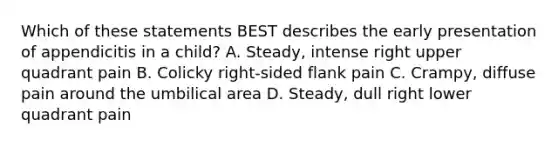 Which of these statements BEST describes the early presentation of appendicitis in a​ child? A. ​Steady, intense right upper quadrant pain B. Colicky​ right-sided flank pain C. ​Crampy, diffuse pain around the umbilical area D. ​Steady, dull right lower quadrant pain