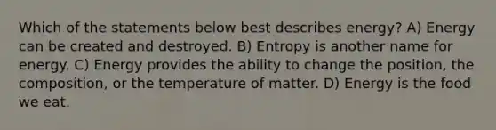 Which of the statements below best describes energy? A) Energy can be created and destroyed. B) Entropy is another name for energy. C) Energy provides the ability to change the position, the composition, or the temperature of matter. D) Energy is the food we eat.