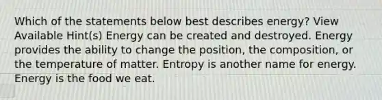 Which of the statements below best describes energy? View Available Hint(s) Energy can be created and destroyed. Energy provides the ability to change the position, the composition, or the temperature of matter. Entropy is another name for energy. Energy is the food we eat.