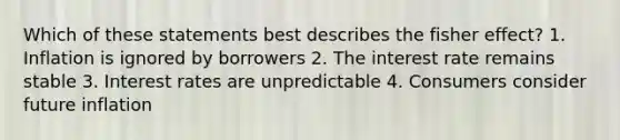 Which of these statements best describes the fisher effect? 1. Inflation is ignored by borrowers 2. The interest rate remains stable 3. Interest rates are unpredictable 4. Consumers consider future inflation