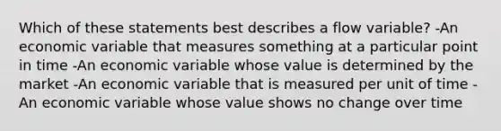 Which of these statements best describes a flow variable? -An economic variable that measures something at a particular point in time -An economic variable whose value is determined by the market -An economic variable that is measured per unit of time -An economic variable whose value shows no change over time