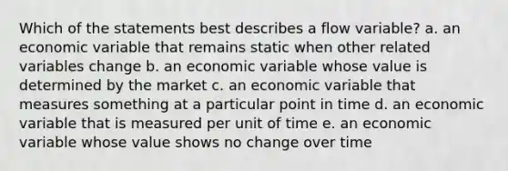 Which of the statements best describes a flow variable? a. an economic variable that remains static when other related variables change b. an economic variable whose value is determined by the market c. an economic variable that measures something at a particular point in time d. an economic variable that is measured per unit of time e. an economic variable whose value shows no change over time