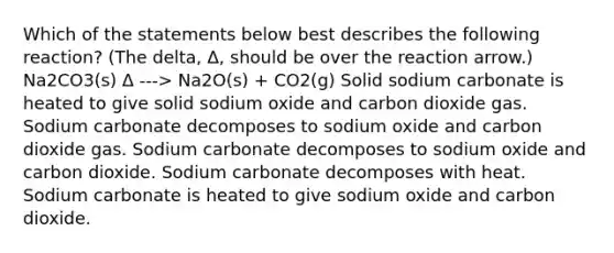 Which of the statements below best describes the following reaction? (The delta, Δ, should be over the reaction arrow.) Na2CO3(s) Δ ---> Na2O(s) + CO2(g) Solid sodium carbonate is heated to give solid sodium oxide and carbon dioxide gas. Sodium carbonate decomposes to sodium oxide and carbon dioxide gas. Sodium carbonate decomposes to sodium oxide and carbon dioxide. Sodium carbonate decomposes with heat. Sodium carbonate is heated to give sodium oxide and carbon dioxide.