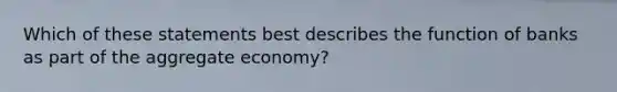 Which of these statements best describes the function of banks as part of the aggregate economy?