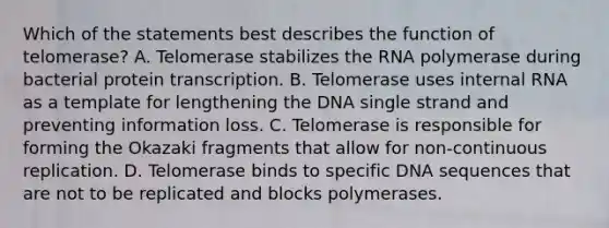 Which of the statements best describes the function of telomerase? A. Telomerase stabilizes the RNA polymerase during bacterial protein transcription. B. Telomerase uses internal RNA as a template for lengthening the DNA single strand and preventing information loss. C. Telomerase is responsible for forming the Okazaki fragments that allow for non-continuous replication. D. Telomerase binds to specific DNA sequences that are not to be replicated and blocks polymerases.