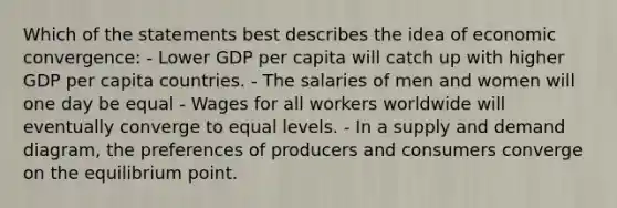 Which of the statements best describes the idea of economic convergence: - Lower GDP per capita will catch up with higher GDP per capita countries. - The salaries of men and women will one day be equal - Wages for all workers worldwide will eventually converge to equal levels. - In a supply and demand diagram, the preferences of producers and consumers converge on the equilibrium point.