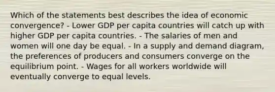 Which of the statements best describes the idea of economic convergence? - Lower GDP per capita countries will catch up with higher GDP per capita countries. - The salaries of men and women will one day be equal. - In a supply and demand diagram, the preferences of producers and consumers converge on the equilibrium point. - Wages for all workers worldwide will eventually converge to equal levels.