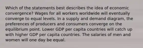 Which of the statements best describes the idea of economic convergence? Wages for all workers worldwide will eventually converge to equal levels. In a supply and demand diagram, the preferences of producers and consumers converge on the equilibrium point. Lower GDP per capita countries will catch up with higher GDP per capita countries. The salaries of men and women will one day be equal.