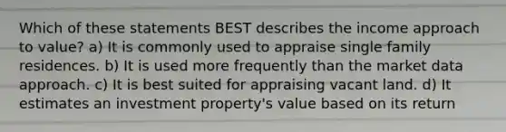 Which of these statements BEST describes the income approach to value? a) It is commonly used to appraise single family residences. b) It is used more frequently than the market data approach. c) It is best suited for appraising vacant land. d) It estimates an investment property's value based on its return