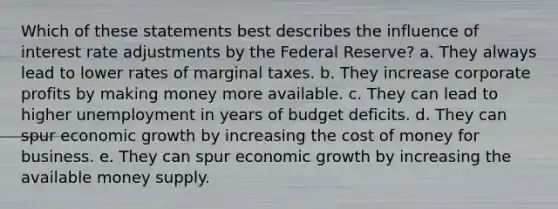 Which of these statements best describes the influence of interest rate adjustments by the Federal Reserve? a. They always lead to lower rates of marginal taxes. b. They increase corporate profits by making money more available. c. They can lead to higher unemployment in years of budget deficits. d. They can spur economic growth by increasing the cost of money for business. e. They can spur economic growth by increasing the available money supply.