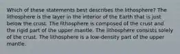 Which of these statements best describes the lithosphere? The lithosphere is the layer in the interior of the Earth that is just below the crust. The lithosphere is composed of the crust and the rigid part of the upper mantle. The lithosphere consists solely of the crust. The lithosphere is a low-density part of the upper mantle.