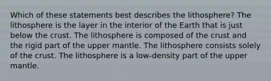 Which of these statements best describes the lithosphere? The lithosphere is the layer in the interior of the Earth that is just below the crust. The lithosphere is composed of the crust and the rigid part of the upper mantle. The lithosphere consists solely of the crust. The lithosphere is a low-density part of the upper mantle.