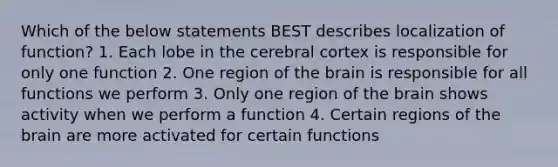 Which of the below statements BEST describes localization of function? 1. Each lobe in the cerebral cortex is responsible for only one function 2. One region of <a href='https://www.questionai.com/knowledge/kLMtJeqKp6-the-brain' class='anchor-knowledge'>the brain</a> is responsible for all functions we perform 3. Only one region of the brain shows activity when we perform a function 4. Certain regions of the brain are more activated for certain functions