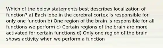 Which of the below statements best describes localization of function? a) Each lobe in the cerebral cortex is responsible for only one function b) One region of the brain is responsible for all functions we perform c) Certain regions of the brain are more activated for certain functions d) Only one region of the brain shows activity when we perform a function