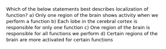 Which of the below statements best describes localization of function? a) Only one region of the brain shows activity when we perform a function b) Each lobe in the cerebral cortex is responsible for only one function c) One region of the brain is responsible for all functions we perform d) Certain regions of the brain are more activated for certain functions