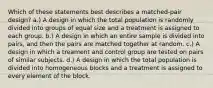 Which of these statements best describes a matched-pair design? a.) A design in which the total population is randomly divided into groups of equal size and a treatment is assigned to each group. b.) A design in which an entire sample is divided into pairs, and then the pairs are matched together at random. c.) A design in which a treament and control group are tested on pairs of similar subjects. d.) A design in which the total population is divided into homogeneous blocks and a treatment is assigned to every element of the block.