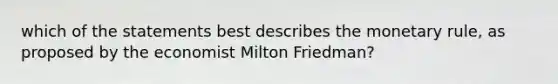 which of the statements best describes the monetary rule, as proposed by the economist Milton Friedman?