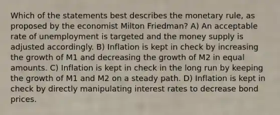 Which of the statements best describes the monetary rule, as proposed by the economist Milton Friedman? A) An acceptable rate of unemployment is targeted and the money supply is adjusted accordingly. B) Inflation is kept in check by increasing the growth of M1 and decreasing the growth of M2 in equal amounts. C) Inflation is kept in check in the long run by keeping the growth of M1 and M2 on a steady path. D) Inflation is kept in check by directly manipulating interest rates to decrease bond prices.