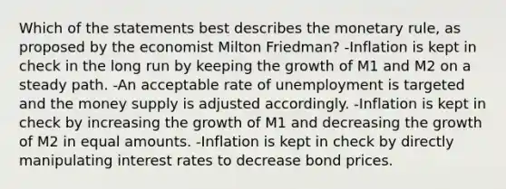 Which of the statements best describes the monetary rule, as proposed by the economist Milton Friedman? -Inflation is kept in check in the long run by keeping the growth of M1 and M2 on a steady path. -An acceptable rate of unemployment is targeted and the money supply is adjusted accordingly. -Inflation is kept in check by increasing the growth of M1 and decreasing the growth of M2 in equal amounts. -Inflation is kept in check by directly manipulating interest rates to decrease bond prices.