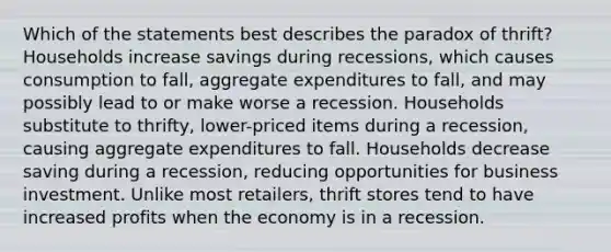 Which of the statements best describes the paradox of thrift? Households increase savings during recessions, which causes consumption to fall, aggregate expenditures to fall, and may possibly lead to or make worse a recession. Households substitute to thrifty, lower-priced items during a recession, causing aggregate expenditures to fall. Households decrease saving during a recession, reducing opportunities for business investment. Unlike most retailers, thrift stores tend to have increased profits when the economy is in a recession.