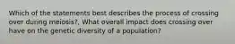 Which of the statements best describes the process of crossing over during meiosis?, What overall impact does crossing over have on the genetic diversity of a population?