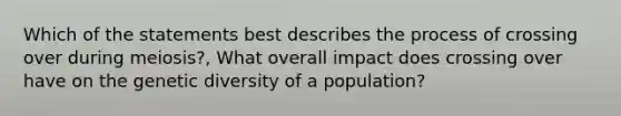 Which of the statements best describes the process of crossing over during meiosis?, What overall impact does crossing over have on the genetic diversity of a population?