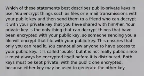 Which of these statements best describes public-private keys in use. You encrypt things such as files or e-mail transmissions with your public key and then send them to a friend who can decrypt it with your private key that you have shared with him/her. Your private key is the only thing that can decrypt things that have been encrypted with your public key, so someone sending you a file will encrypt that file with your public key. This ensures that only you can read it. You cannot allow anyone to have access to your public key. It is called 'public' but it is not really public since it must always be encrypted itself before it is distributed. Both keys must be kept private, with the public one encrypted, because either key may be used to generate the other key.